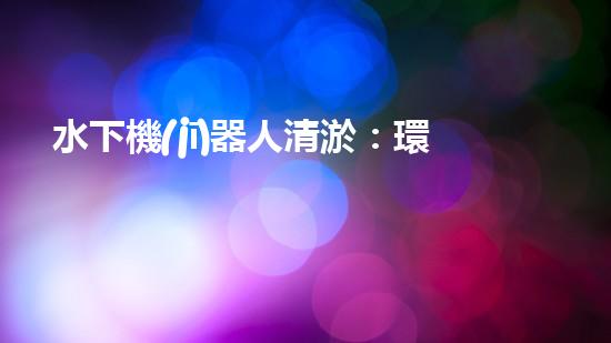 水下機(jī)器人清淤：環(huán)境救世主？